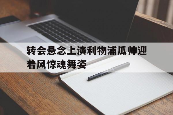 关于转会悬念上演利物浦瓜帅迎着风惊魂舞姿的信息