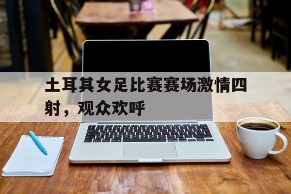 土耳其女足比赛赛场激情四射，观众欢呼的简单介绍