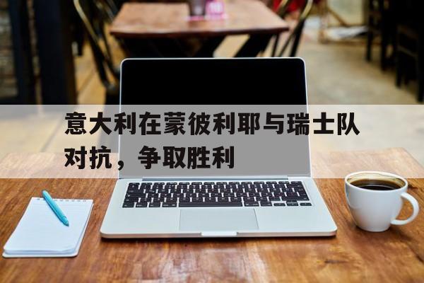 关于意大利在蒙彼利耶与瑞士队对抗，争取胜利的信息