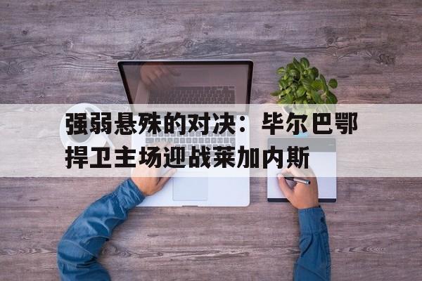 关于强弱悬殊的对决：毕尔巴鄂捍卫主场迎战莱加内斯的信息