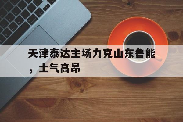 关于天津泰达主场力克山东鲁能，士气高昂的信息