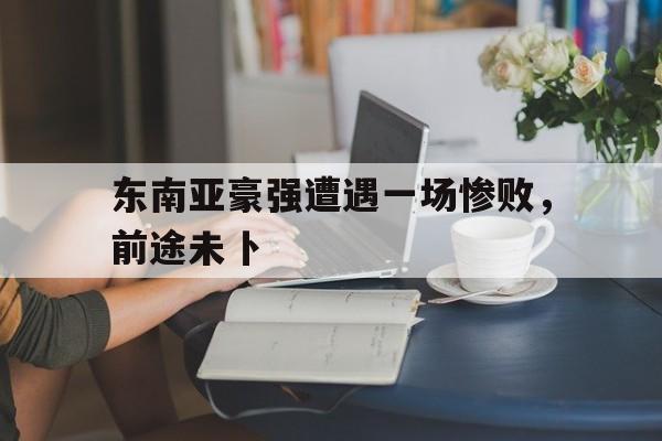 包含东南亚豪强遭遇一场惨败，前途未卜的词条