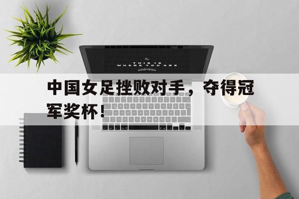 中国女足挫败对手，夺得冠军奖杯！