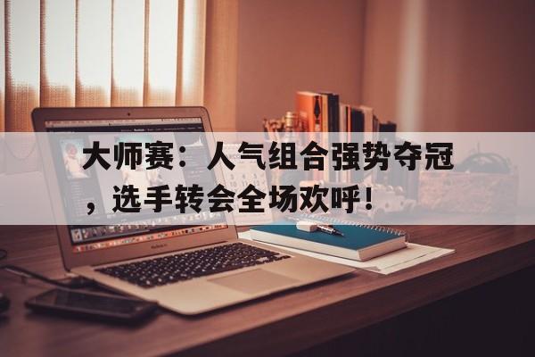 大师赛：人气组合强势夺冠，选手转会全场欢呼！