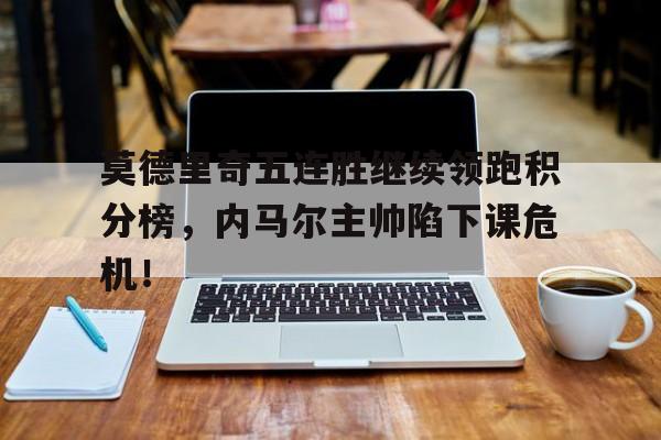 莫德里奇五连胜继续领跑积分榜，内马尔主帅陷下课危机！