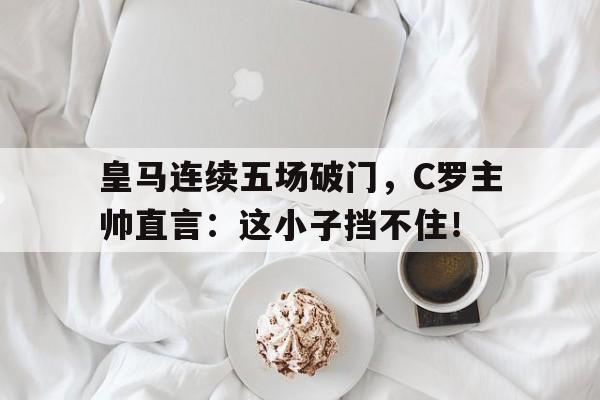 皇马连续五场破门，C罗主帅直言：这小子挡不住！