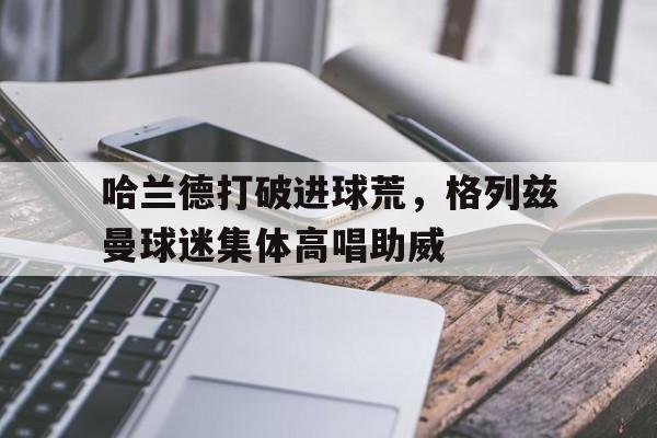 哈兰德打破进球荒，格列兹曼球迷集体高唱助威
