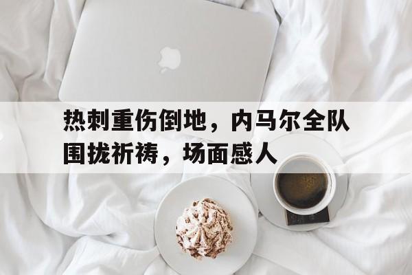 热刺重伤倒地，内马尔全队围拢祈祷，场面感人内马尔受伤泪洒赛场