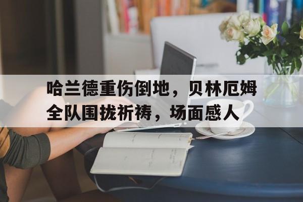 哈兰德重伤倒地，贝林厄姆全队围拢祈祷，场面感人哈兰德受伤