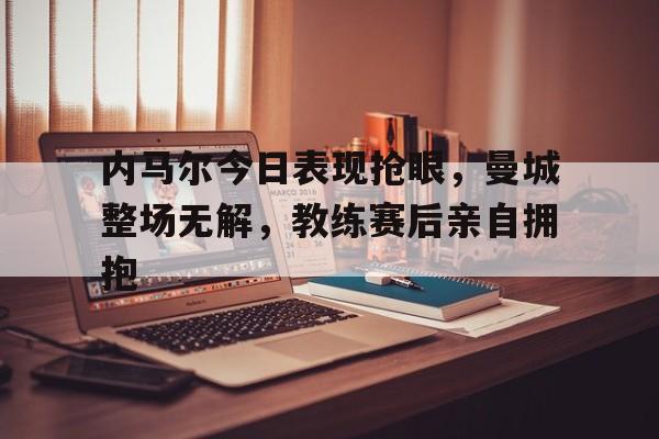 内马尔今日表现抢眼，曼城整场无解，教练赛后亲自拥抱内马尔为什么不去曼城