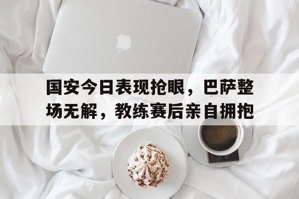 国安今日表现抢眼，巴萨整场无解，教练赛后亲自拥抱